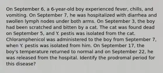 On September 6, a 6-year-old boy experienced fever, chills, and vomiting. On September 7, he was hospitalized with diarrhea and swollen lymph nodes under both arms. On September 3, the boy had been scratched and bitten by a cat. The cat was found dead on September 5, and Y. pestis was isolated from the cat. Chloramphenicol was administered to the boy from September 7, when Y. pestis was isolated from him. On September 17, the boy's temperature returned to normal and on September 22, he was released from the hospital. Identify the prodromal period for this disease?