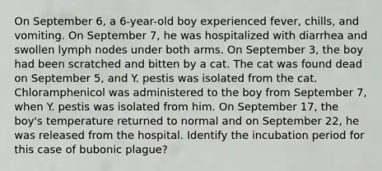 On September 6, a 6-year-old boy experienced fever, chills, and vomiting. On September 7, he was hospitalized with diarrhea and swollen lymph nodes under both arms. On September 3, the boy had been scratched and bitten by a cat. The cat was found dead on September 5, and Y. pestis was isolated from the cat. Chloramphenicol was administered to the boy from September 7, when Y. pestis was isolated from him. On September 17, the boy's temperature returned to normal and on September 22, he was released from the hospital. Identify the incubation period for this case of bubonic plague?