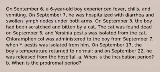 On September 6, a 6-year-old boy experienced fever, chills, and vomiting. On September 7, he was hospitalized with diarrhea and swollen lymph nodes under both arms. On September 3, the boy had been scratched and bitten by a cat. The cat was found dead on September 5, and Yersinia pestis was isolated from the cat. Chloramphenicol was administered to the boy from September 7, when Y. pestis was isolated from him. On September 17, the boy's temperature returned to normal; and on September 22, he was released from the hospital. a. When is the incubation period? b. When is the prodromal period?