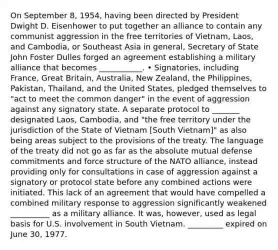 On September 8, 1954, having been directed by President Dwight D. Eisenhower to put together an alliance to contain any communist aggression in the free territories of Vietnam, Laos, and Cambodia, or Southeast Asia in general, Secretary of State John Foster Dulles forged an agreement establishing a military alliance that becomes ___________. • Signatories, including France, Great Britain, Australia, New Zealand, the Philippines, Pakistan, Thailand, and the United States, pledged themselves to "act to meet the common danger" in the event of aggression against any signatory state. A separate protocol to _______ designated Laos, Cambodia, and "the free territory under the jurisdiction of the State of Vietnam [South Vietnam]" as also being areas subject to the provisions of the treaty. The language of the treaty did not go as far as the absolute mutual defense commitments and force structure of the NATO alliance, instead providing only for consultations in case of aggression against a signatory or protocol state before any combined actions were initiated. This lack of an agreement that would have compelled a combined military response to aggression significantly weakened __________ as a military alliance. It was, however, used as legal basis for U.S. involvement in South Vietnam. _________ expired on June 30, 1977.