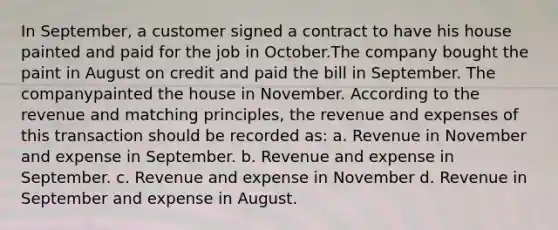 In September, a customer signed a contract to have his house painted and paid for the job in October.The company bought the paint in August on credit and paid the bill in September. The companypainted the house in November. According to the revenue and matching principles, the revenue and expenses of this transaction should be recorded as: a. Revenue in November and expense in September. b. Revenue and expense in September. c. Revenue and expense in November d. Revenue in September and expense in August.