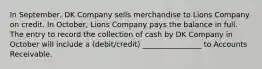 In September, DK Company sells merchandise to Lions Company on credit. In October, Lions Company pays the balance in full. The entry to record the collection of cash by DK Company in October will include a (debit/credit) ________________ to Accounts Receivable.