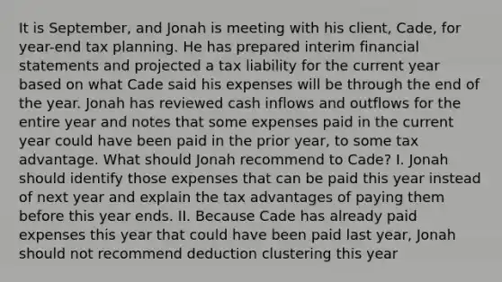 It is September, and Jonah is meeting with his client, Cade, for year-end tax planning. He has prepared interim financial statements and projected a tax liability for the current year based on what Cade said his expenses will be through the end of the year. Jonah has reviewed cash inflows and outflows for the entire year and notes that some expenses paid in the current year could have been paid in the prior year, to some tax advantage. What should Jonah recommend to Cade? I. Jonah should identify those expenses that can be paid this year instead of next year and explain the tax advantages of paying them before this year ends. II. Because Cade has already paid expenses this year that could have been paid last year, Jonah should not recommend deduction clustering this year