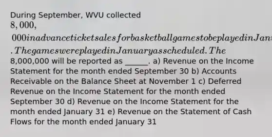 During September, WVU collected 8,000,000 in advance ticket sales for basketball games to be played in January. The games were played in January as scheduled. The8,000,000 will be reported as ______. a) Revenue on the Income Statement for the month ended September 30 b) Accounts Receivable on the Balance Sheet at November 1 c) Deferred Revenue on the Income Statement for the month ended September 30 d) Revenue on the Income Statement for the month ended January 31 e) Revenue on the Statement of Cash Flows for the month ended January 31