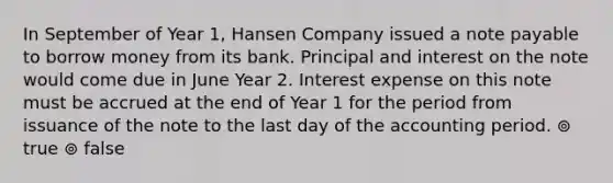 In September of Year 1, Hansen Company issued a note payable to borrow money from its bank. Principal and interest on the note would come due in June Year 2. Interest expense on this note must be accrued at the end of Year 1 for the period from issuance of the note to the last day of the accounting period. ⊚ true ⊚ false