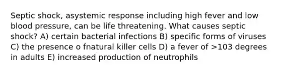 Septic shock, asystemic response including high fever and low blood pressure, can be life threatening. What causes septic shock? A) certain bacterial infections B) specific forms of viruses C) the presence o fnatural killer cells D) a fever of >103 degrees in adults E) increased production of neutrophils