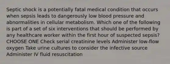 Septic shock is a potentially fatal medical condition that occurs when sepsis leads to dangerously low blood pressure and abnormalities in cellular metabolism. Which one of the following is part of a set of six interventions that should be performed by any healthcare worker within the first hour of suspected sepsis? CHOOSE ONE Check serial creatinine levels Administer low-flow oxygen Take urine cultures to consider the infective source Administer IV fluid resuscitation