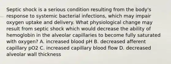 Septic shock is a serious condition resulting from the body's response to systemic bacterial infections, which may impair oxygen uptake and delivery. What physiological change may result from septic shock which would decrease the ability of hemoglobin in the alveolar capillaries to become fully saturated with oxygen? A. increased blood pH B. decreased afferent capillary pO2 C. increased capillary blood flow D. decreased alveolar wall thickness