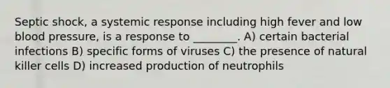 Septic shock, a systemic response including high fever and low blood pressure, is a response to ________. A) certain bacterial infections B) specific forms of viruses C) the presence of natural killer cells D) increased production of neutrophils