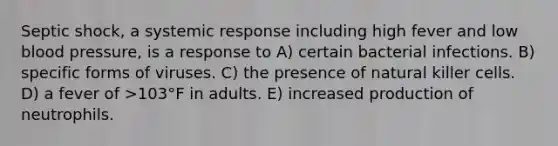 Septic shock, a systemic response including high fever and low blood pressure, is a response to A) certain bacterial infections. B) specific forms of viruses. C) the presence of natural killer cells. D) a fever of >103°F in adults. E) increased production of neutrophils.