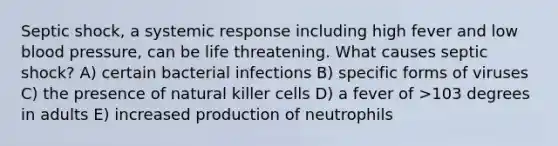 Septic shock, a systemic response including high fever and low blood pressure, can be life threatening. What causes septic shock? A) certain bacterial infections B) specific forms of viruses C) the presence of natural killer cells D) a fever of >103 degrees in adults E) increased production of neutrophils