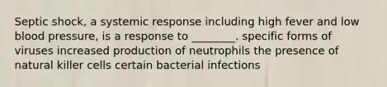 Septic shock, a systemic response including high fever and low blood pressure, is a response to ________. specific forms of viruses increased production of neutrophils the presence of natural killer cells certain bacterial infections