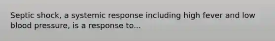 Septic shock, a systemic response including high fever and low blood pressure, is a response to...