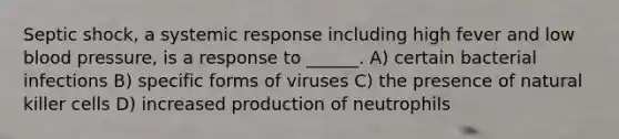 Septic shock, a systemic response including high fever and low blood pressure, is a response to ______. A) certain bacterial infections B) specific forms of viruses C) the presence of natural killer cells D) increased production of neutrophils