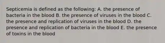 Septicemia is defined as the following: A. the presence of bacteria in the blood B. the presence of viruses in the blood C. the presence and replication of viruses in the blood D. the presence and replication of bacteria in the blood E. the presence of toxins in the blood