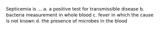 Septicemia is ... a. a positive test for transmissible disease b. bacteria measurement in whole blood c. fever in which the cause is not known d. the presence of microbes in the blood