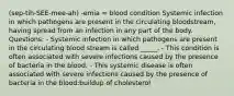 (sep-tih-SEE-mee-ah) -emia = blood condition Systemic infection in which pathogens are present in the circulating bloodstream, having spread from an infection in any part of the body. Questions: - Systemic infection in which pathogens are present in the circulating blood stream is called _____. - This condition is often associated with severe infections caused by the presence of bacteria in the blood. - This systemic disease is often associated with severe infections caused by the presence of bacteria in the blood:buildup of cholesterol