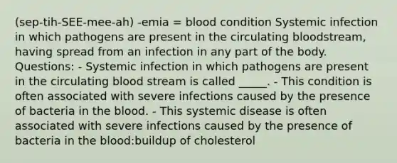 (sep-tih-SEE-mee-ah) -emia = blood condition Systemic infection in which pathogens are present in the circulating bloodstream, having spread from an infection in any part of the body. Questions: - Systemic infection in which pathogens are present in the circulating blood stream is called _____. - This condition is often associated with severe infections caused by the presence of bacteria in the blood. - This systemic disease is often associated with severe infections caused by the presence of bacteria in the blood:buildup of cholesterol