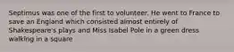 Septimus was one of the first to volunteer. He went to France to save an England which consisted almost entirely of Shakespeare's plays and Miss Isabel Pole in a green dress walking in a square