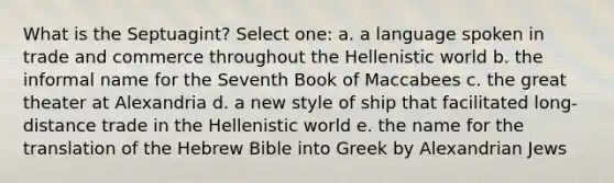 What is the Septuagint? Select one: a. a language spoken in trade and commerce throughout the Hellenistic world b. the informal name for the Seventh Book of Maccabees c. the great theater at Alexandria d. a new style of ship that facilitated long-distance trade in the Hellenistic world e. the name for the translation of the Hebrew Bible into Greek by Alexandrian Jews