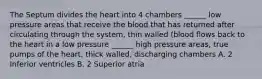 The Septum divides the heart into 4 chambers ______ low pressure areas that receive the blood that has returned after circulating through the system, thin walled (blood flows back to the heart in a low pressure ______ high pressure areas, true pumps of the heart, thick walled, discharging chambers A. 2 Inferior ventricles B. 2 Superior atria