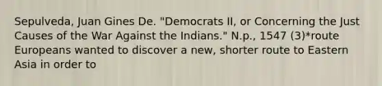 Sepulveda, Juan Gines De. "Democrats II, or Concerning the Just Causes of the War Against the Indians." N.p., 1547 (3)*route Europeans wanted to discover a new, shorter route to Eastern Asia in order to