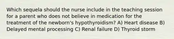 Which sequela should the nurse include in the teaching session for a parent who does not believe in medication for the treatment of the newborn's hypothyroidism? A) Heart disease B) Delayed mental processing C) Renal failure D) Thyroid storm