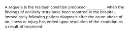 A sequela is the residual condition produced __________. when the findings of ancillary tests have been reported in the hospital, immediately following patient diagnosis after the acute phase of an illness or injury has ended upon resolution of the condition as a result of treatment