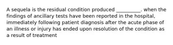 A sequela is the residual condition produced __________. when the findings of ancillary tests have been reported in the hospital, immediately following patient diagnosis after the acute phase of an illness or injury has ended upon resolution of the condition as a result of treatment