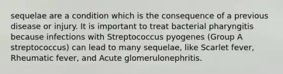 sequelae are a condition which is the consequence of a previous disease or injury. It is important to treat bacterial pharyngitis because infections with Streptococcus pyogenes (Group A streptococcus) can lead to many sequelae, like Scarlet fever, Rheumatic fever, and Acute glomerulonephritis.