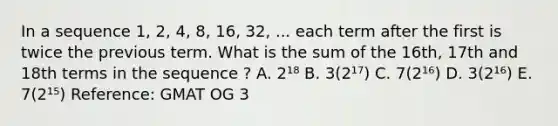 In a sequence 1, 2, 4, 8, 16, 32, ... each term after the first is twice the previous term. What is the sum of the 16th, 17th and 18th terms in the sequence ? A. 2¹⁸ B. 3(2¹⁷) C. 7(2¹⁶) D. 3(2¹⁶) E. 7(2¹⁵) Reference: GMAT OG 3