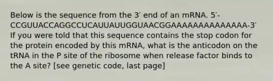 Below is the sequence from the 3′ end of an mRNA. 5′-CCGUUACCAGGCCUCAUUAUUGGUAACGGAAAAAAAAAAAAAA-3′ If you were told that this sequence contains the stop codon for the protein encoded by this mRNA, what is the anticodon on the tRNA in the P site of the ribosome when release factor binds to the A site? [see genetic code, last page]