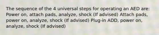 The sequence of the 4 universal steps for operating an AED are: Power on, attach pads, analyze, shock (If advised) Attach pads, power on, analyze, shock (If advised) Plug-in ADD, power on, analyze, shock (If advised)