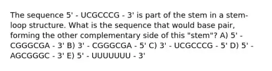 The sequence 5' - UCGCCCG - 3' is part of the stem in a stem-loop structure. What is the sequence that would base pair, forming the other complementary side of this "stem"? A) 5' - CGGGCGA - 3' B) 3' - CGGGCGA - 5' C) 3' - UCGCCCG - 5' D) 5' - AGCGGGC - 3' E) 5' - UUUUUUU - 3'