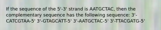 If the sequence of the 5'-3' strand is AATGCTAC, then the complementary sequence has the following sequence: 3'-CATCGTAA-5' 3'-GTAGCATT-5' 3'-AATGCTAC-5' 3'-TTACGATG-5'