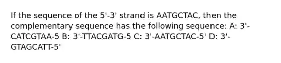 If the sequence of the 5'-3' strand is AATGCTAC, then the complementary sequence has the following sequence: A: 3'-CATCGTAA-5 B: 3'-TTACGATG-5 C: 3'-AATGCTAC-5' D: 3'-GTAGCATT-5'