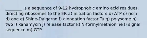 ________ is a sequence of 9-12 hydrophobic amino acid residues, directing ribosomes to the ER a) initiation factors b) ATP c) ricin d) one e) Shine-Dalgarno f) elongation factor Tu g) polysome h) two i) kanamycin j) release factor k) N-formylmethionine l) signal sequence m) GTP