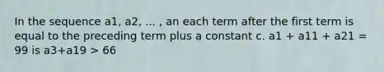 In the sequence a1, a2, ... , an each term after the first term is equal to the preceding term plus a constant c. a1 + a11 + a21 = 99 is a3+a19 > 66