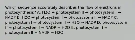 Which sequence accurately describes the flow of electrons in photosynthesis? A. H2O → photosystem II → photosystem I → NADP B. H2O → photosystem I → photosystem II → NADP C. photosystem I → photosystem II → H2O → NADP D. photosystem II → photosystem I → NADP → H2O E. photosystem I → photosystem II → NADP → H2O