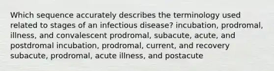 Which sequence accurately describes the terminology used related to stages of an infectious disease? incubation, prodromal, illness, and convalescent prodromal, subacute, acute, and postdromal incubation, prodromal, current, and recovery subacute, prodromal, acute illness, and postacute