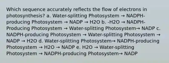 Which sequence accurately reflects the flow of electrons in photosynthesis? a. Water-splitting Photosystem → NADPH-producing Photosystem → NADP → H2O b. -H2O → NADPH-Producing Photosystem → Water-splitting Photosystem→ NADP c. NADPH-producing Photosystem → Water-splitting Photosystem → NADP → H2O d. Water-splitting Photosystem→ NADPH-producing Photosystem → H2O → NADP e. H2O → Water-splitting Photosystem → NADPH-producing Photosystem→ NADP