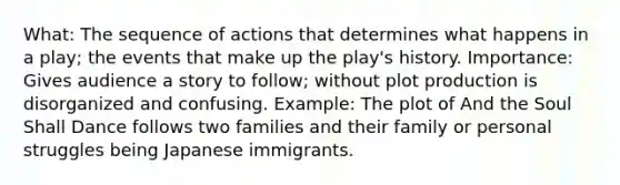 What: The sequence of actions that determines what happens in a play; the events that make up the play's history. Importance: Gives audience a story to follow; without plot production is disorganized and confusing. Example: The plot of And the Soul Shall Dance follows two families and their family or personal struggles being Japanese immigrants.