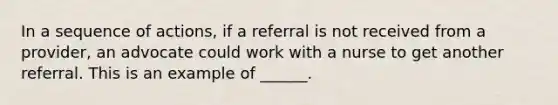 In a sequence of actions, if a referral is not received from a provider, an advocate could work with a nurse to get another referral. This is an example of ______.