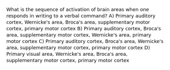 What is the sequence of activation of brain areas when one responds in writing to a verbal command? A) Primary auditory cortex, Wernicke's area, Broca's area, supplementary motor cortex, primary motor cortex B) Primary auditory cortex, Broca's area, supplementary motor cortex, Wernicke's area, primary motor cortex C) Primary auditory cortex, Broca's area, Wernicke's area, supplementary motor cortex, primary motor cortex D) Primary visual area, Wernicke's area, Broca's area, supplementary motor cortex, primary motor cortex