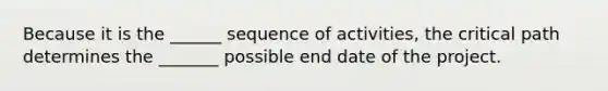 Because it is the ______ sequence of activities, the critical path determines the _______ possible end date of the project.