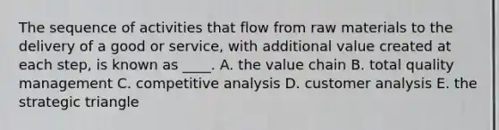 The sequence of activities that flow from raw materials to the delivery of a good or service, with additional value created at each step, is known as ____. A. the value chain B. total quality management C. competitive analysis D. customer analysis E. the strategic triangle