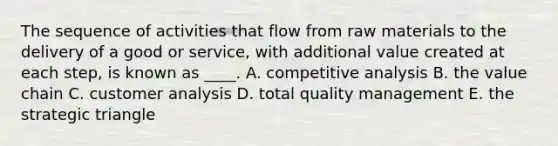 The sequence of activities that flow from raw materials to the delivery of a good or service, with additional value created at each step, is known as ____. A. competitive analysis B. the value chain C. customer analysis D. total quality management E. the strategic triangle