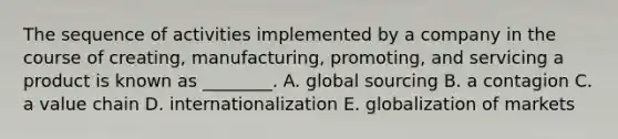 The sequence of activities implemented by a company in the course of​ creating, manufacturing,​ promoting, and servicing a product is known as​ ________. A. global sourcing B. a contagion C. a value chain D. internationalization E. globalization of markets