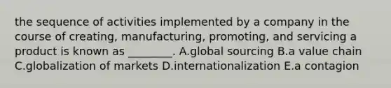 the sequence of activities implemented by a company in the course of​ creating, manufacturing,​ promoting, and servicing a product is known as​ ________. A.global sourcing B.a value chain C.globalization of markets D.internationalization E.a contagion