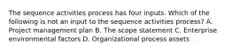 The sequence activities process has four inputs. Which of the following is not an input to the sequence activities process? A. Project management plan B. The scope statement C. Enterprise environmental factors D. Organizational process assets